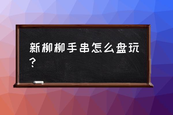 文玩里的柳柳都是假的吗 新柳柳手串怎么盘玩？