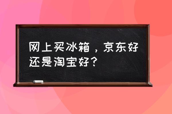 冰箱在实体店买还是京东买好一点 网上买冰箱，京东好还是淘宝好？