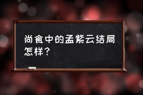 尚食里面大结局怎么样 尚食中的孟紫云结局怎样？