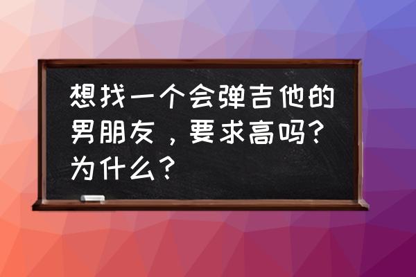 女孩找男友要什么条件呢 想找一个会弹吉他的男朋友，要求高吗？为什么？