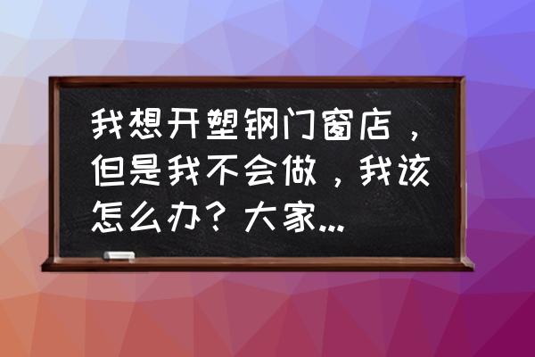 想开个门窗店怕接不到活 我想开塑钢门窗店，但是我不会做，我该怎么办？大家有什么方法？