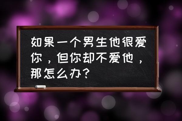 我爱他他不爱我怎么办 如果一个男生他很爱你，但你却不爱他，那怎么办？