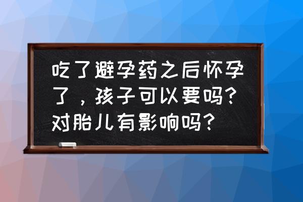 吃避孕药后还是怀孕了能要吗 吃了避孕药之后怀孕了，孩子可以要吗？对胎儿有影响吗？