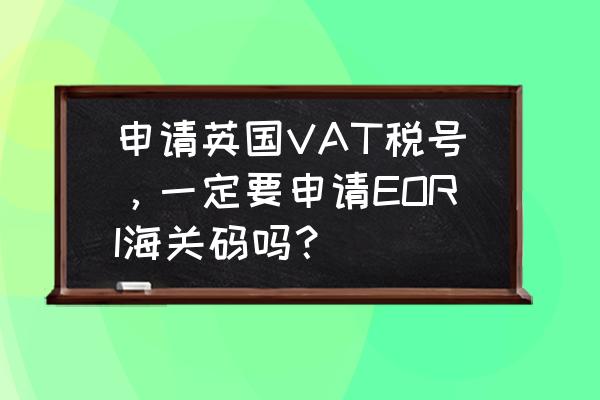 什么情况下需要注册vat税号 申请英国VAT税号，一定要申请EORI海关码吗？