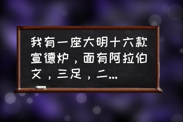 大明宣德炉真品怎么出售 我有一座大明十六款宣德炉，面有阿拉伯文，三足，二耳，请问是否真品？