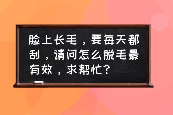 如何能让自己面部提升 脸上长毛，要每天都刮，请问怎么脱毛最有效，求帮忙？