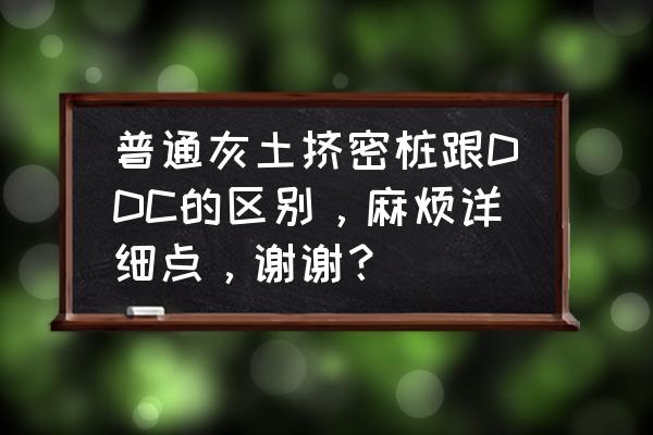 灰土挤密桩地基处理施工规范 普通灰土挤密桩跟DDC的区别，麻烦详细点，谢谢？