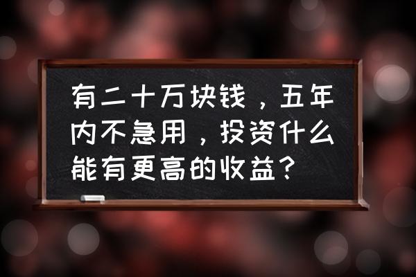 存款20万怎么投资理财好 有二十万块钱，五年内不急用，投资什么能有更高的收益？