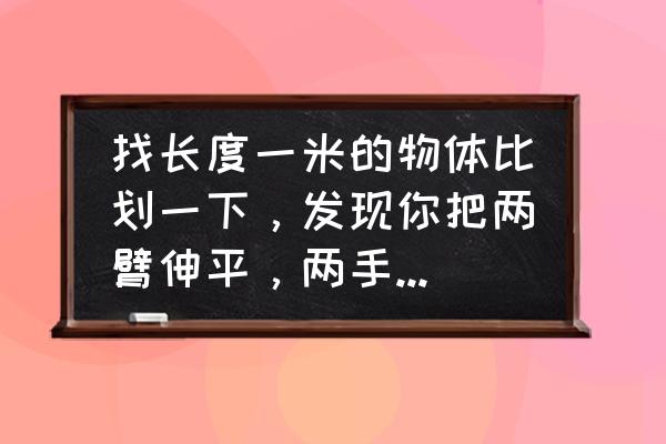 一拃长是多少米多少厘米 找长度一米的物体比划一下，发现你把两臂伸平，两手间的长度大约是多少？