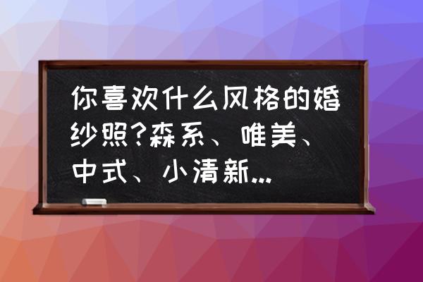 婚纱照怎么选适合自己的风格 你喜欢什么风格的婚纱照?森系、唯美、中式、小清新还是什么风格呢？