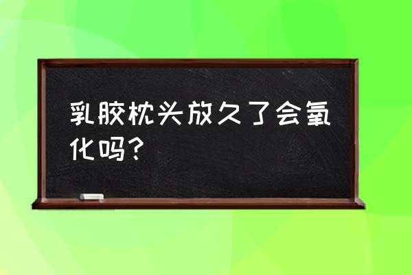 乳胶枕时间长了发黄掉渣正常吗 乳胶枕头放久了会氧化吗？