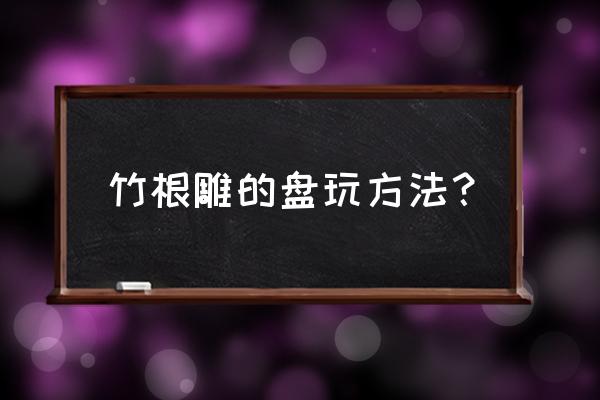 竹根雕盘黑了怎么清洗 竹根雕的盘玩方法？