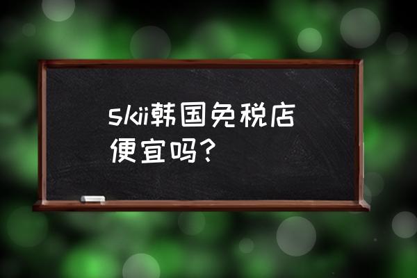 韩国首尔旅游购物必买清单 skii韩国免税店便宜吗？