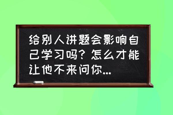 怎么拒绝帮别人做事 给别人讲题会影响自己学习吗？怎么才能让他不来问你问题，怎么拒绝比较好？