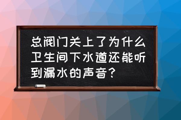 楼顶下水管为什么家里能听到水声 总阀门关上了为什么卫生间下水道还能听到漏水的声音？