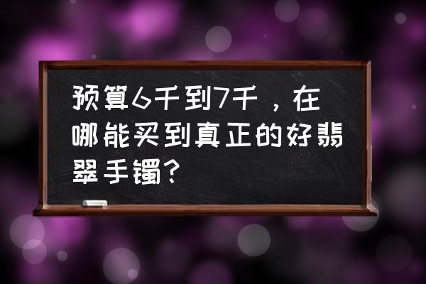 如何才能买到翡翠手镯 预算6千到7千，在哪能买到真正的好翡翠手镯？