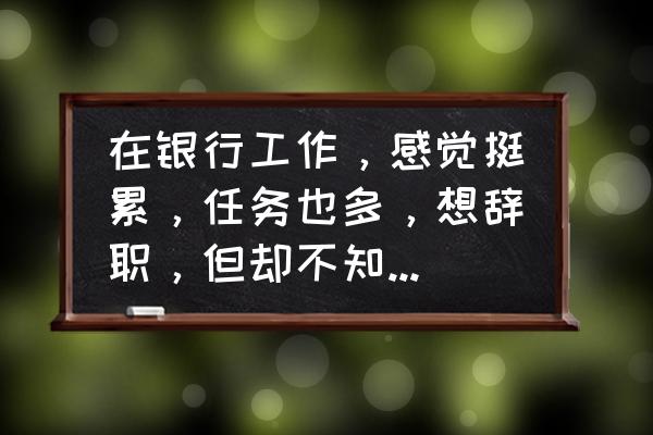 银行如何立足本职践行使命担当 在银行工作，感觉挺累，任务也多，想辞职，但却不知道自己该干点什么？