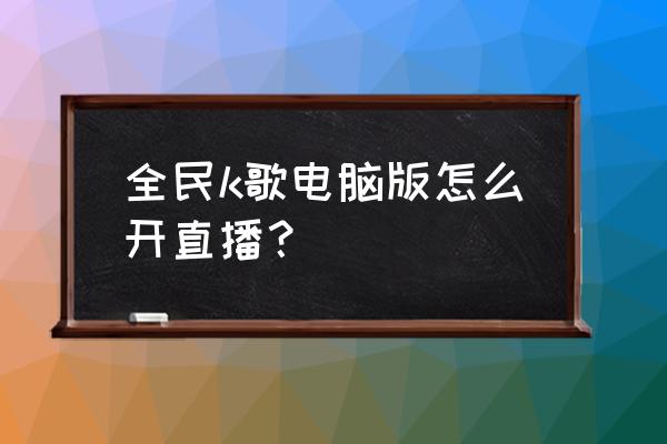 全民k歌怎么发起直播 全民k歌电脑版怎么开直播？