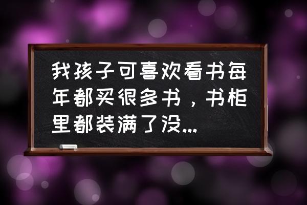 收藏书籍的诀窍 我孩子可喜欢看书每年都买很多书，书柜里都装满了没地方放了怎么办呀？