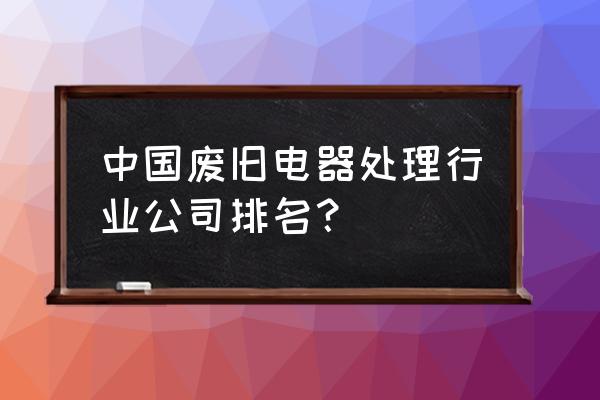 旧家具回收哪里找 中国废旧电器处理行业公司排名？