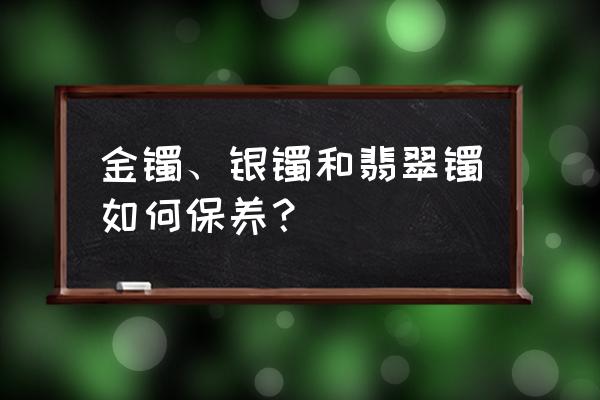 手镯保养十大注意事项 金镯、银镯和翡翠镯如何保养？