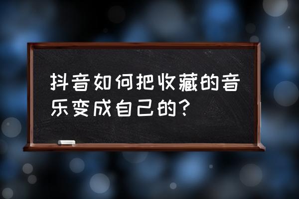 抖音怎么关闭显示收藏音乐 抖音如何把收藏的音乐变成自己的？