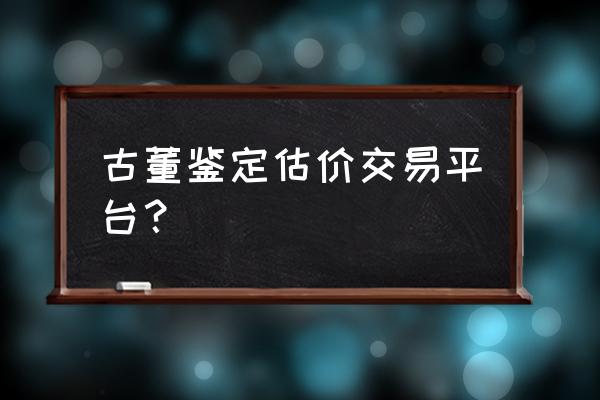 古董哪儿可以交易 古董鉴定估价交易平台？