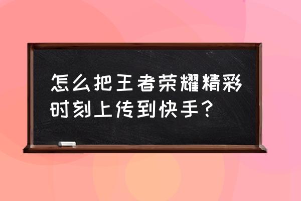 作品集锦怎么制作 怎么把王者荣耀精彩时刻上传到快手？