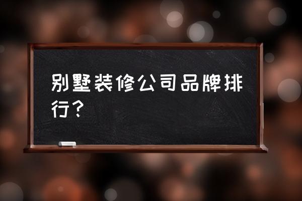 正规家庭装修排行 别墅装修公司品牌排行？