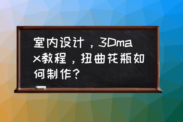 精致漂亮的花瓶的制作方法 室内设计，3Dmax教程，扭曲花瓶如何制作？