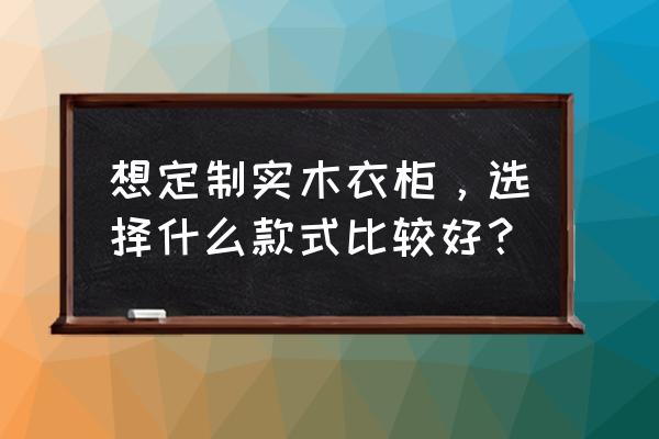 今年最流行的衣柜风格 想定制实木衣柜，选择什么款式比较好？