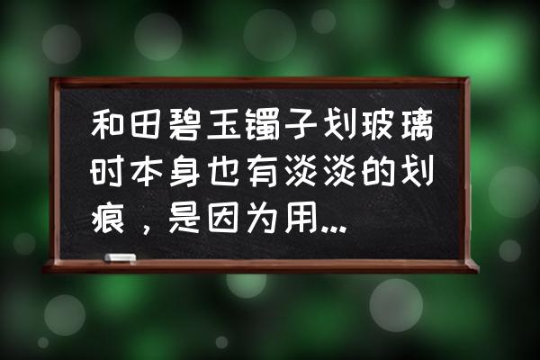 和田玉手镯表面刮痕 和田碧玉镯子划玻璃时本身也有淡淡的划痕，是因为用的力气太大？