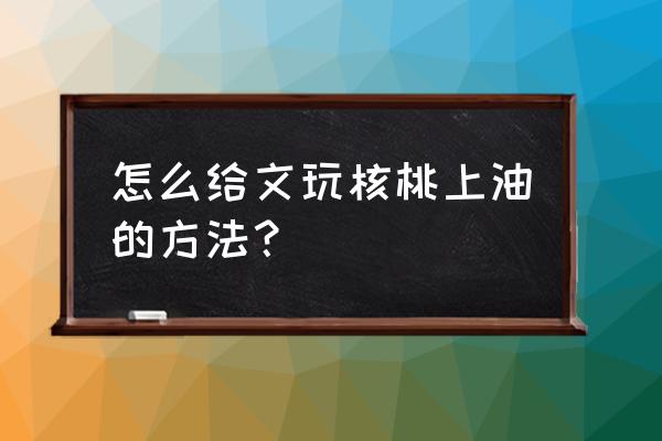 文玩核桃油的正确使用方法 怎么给文玩核桃上油的方法？