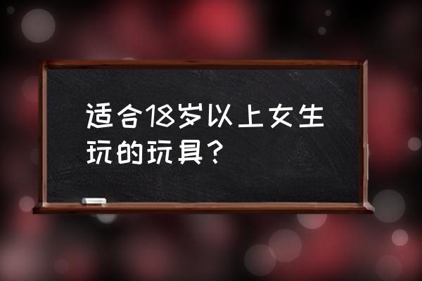 各年龄怎么选择玩具 适合18岁以上女生玩的玩具？