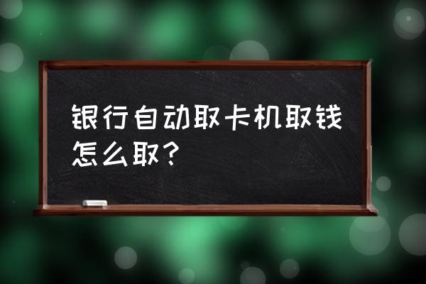 去银行里面取钱的时候怎么操作 银行自动取卡机取钱怎么取？