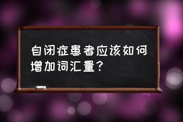 如何训练自闭症儿童的表达性语言 自闭症患者应该如何增加词汇量？