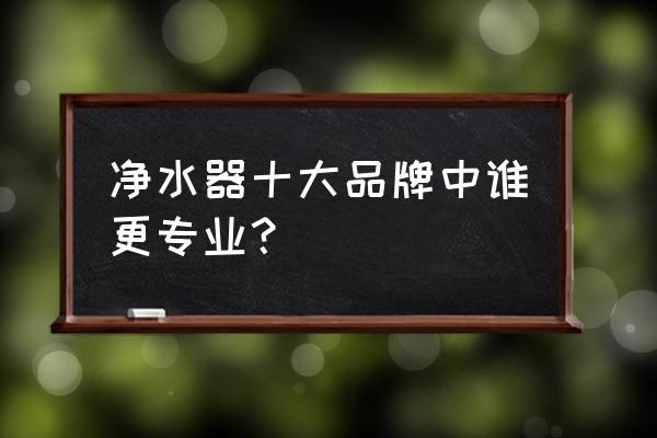 净水器口碑十大排名 净水器十大品牌中谁更专业？