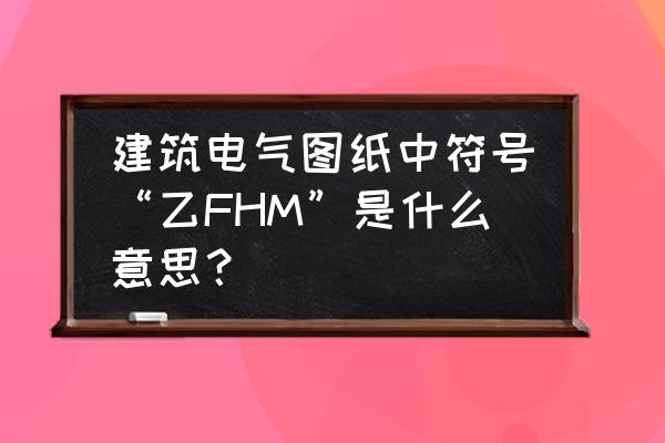 fhm在图纸中什么意思 建筑电气图纸中符号“乙FHM”是什么意思？