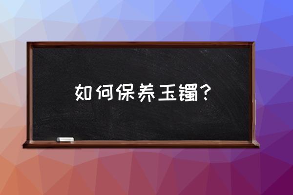 翡翠饰品如何保养这篇文章就够了 如何保养玉镯？