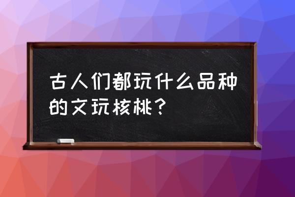 文玩核桃有几种品种 古人们都玩什么品种的文玩核桃？