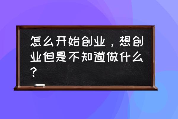 创业从一份好的商业计划书开始 怎么开始创业，想创业但是不知道做什么？