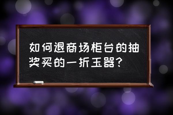 商场玉器中奖退货法规 如何退商场柜台的抽奖买的一折玉器？