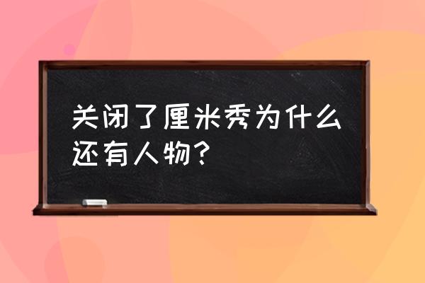 3d厘米秀关掉教程 关闭了厘米秀为什么还有人物？