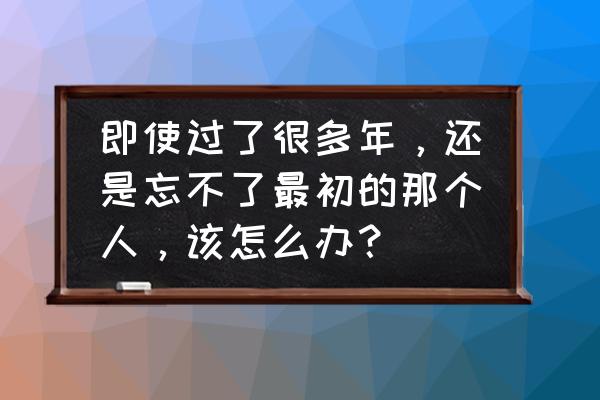 每个人的成长都离不开遗憾和后悔 即使过了很多年，还是忘不了最初的那个人，该怎么办？