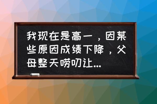 父母心理有问题怎么教育孩子 我现在是高一，因某些原因成绩下降，父母整天唠叨让我感到很烦我该怎么办？