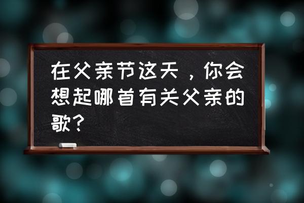 父亲节歌曲10首 在父亲节这天，你会想起哪首有关父亲的歌？