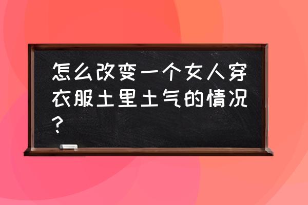 长相土气的女孩子怎样穿衣打扮 怎么改变一个女人穿衣服土里土气的情况？