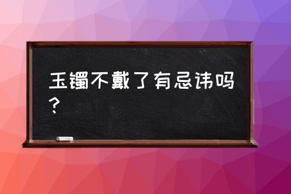 买玉镯子需要注意什么 玉镯不戴了有忌讳吗？