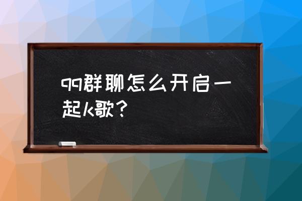 qq群一起听音乐怎么弄 qq群聊怎么开启一起k歌？