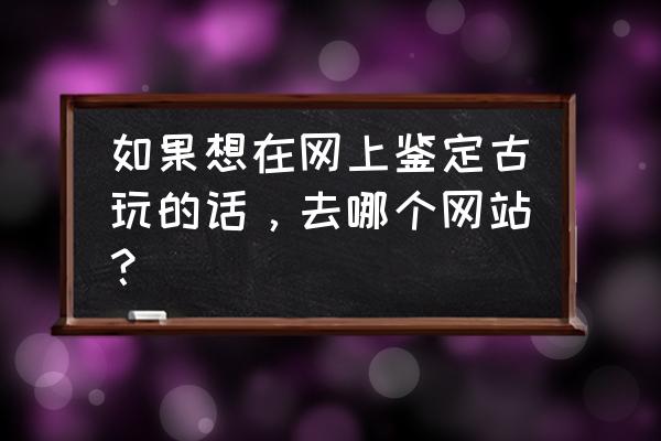 古董去哪里鉴定 如果想在网上鉴定古玩的话，去哪个网站？